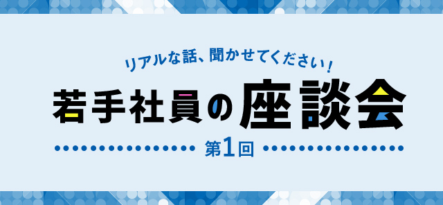 ぶっちゃけトーク、聞かせてください！若手社員の座談会 第1回